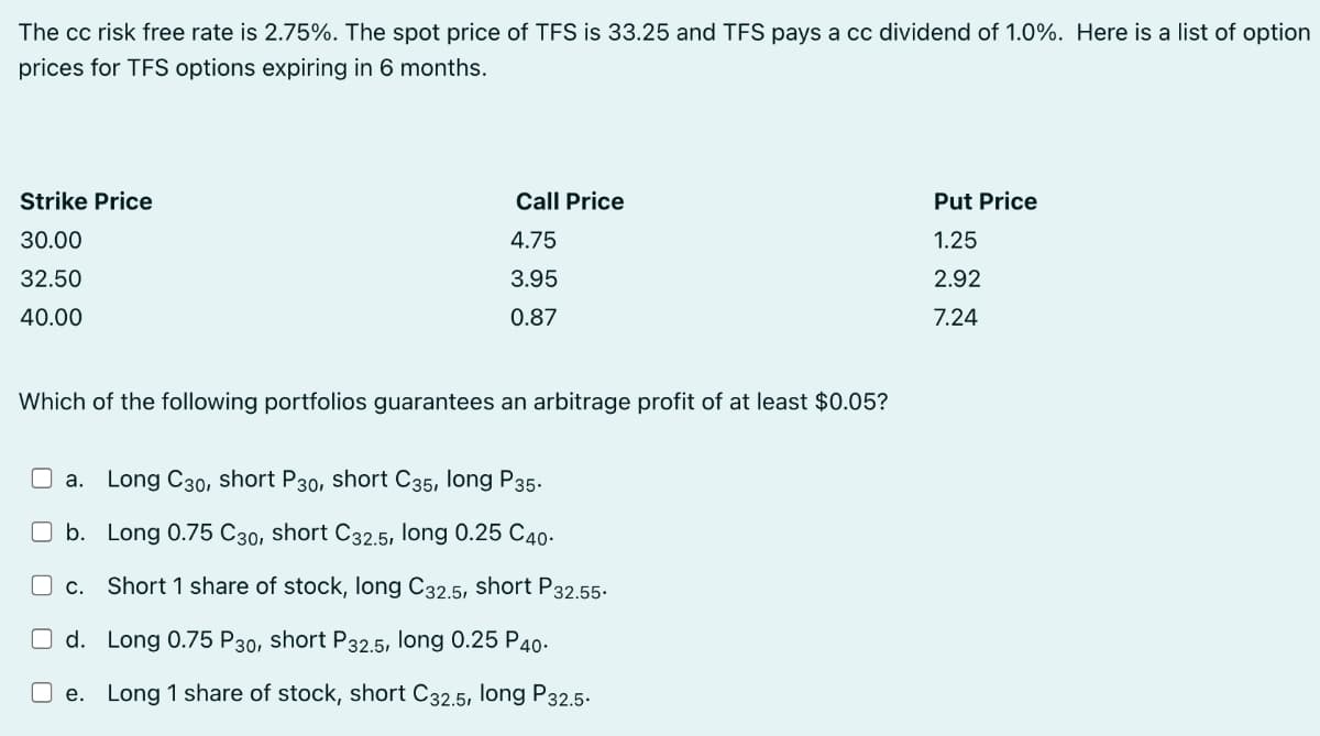 The cc risk free rate is 2.75%. The spot price of TFS is 33.25 and TFS pays a cc dividend of 1.0%. Here is a list of option
prices for TFS options expiring in 6 months.
Strike Price
Call Price
Put Price
30.00
4.75
1.25
32.50
3.95
2.92
40.00
0.87
7.24
Which of the following portfolios guarantees an arbitrage profit of at least $0.05?
a. Long C30, short P30, short C35, long P35.
b. Long 0.75 C30, short C32.5, long 0.25 C40-
C.
Short 1 share of stock, long C32.5, short P32.55.
O d. Long 0.75 P30, short P32.5, long 0.25 P40-
O e. Long 1 share of stock, short C32,5, long P32,5.
