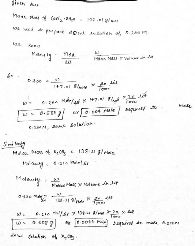 given that
Molar Mass of Carl₂ · 2H₂0 = 147.01 g/mol
we need to prepare 20ml solution of 0.200 M.
we
know
Mole
Molarity
Molar Mass X Volume in les
lit
147.01 g/mole x 20 let
1000
0.200 Male/ x 147.01 7/mg x 20 est
mbelete
required to
०४ 0.004 Mole
So
0 200 =
- ها
=
w = 0.588 g
0.200M, 20me solution.
=
و کیا
make
or 0.0044 Mole] required to make 0.220M
Similarly
Molar mass ов к, соз
= 138.21 g/mole
Molanty
0.220 Molellit
=
Molanety
Molow Mass x Volume in lit
W
0.2.20 Mole
138.219/Male
x 20 lit
Tovo
60=
0.220 Mollit X 138.21 8/100/X_20 x lit
Toro
5=
0.608 g
dome solution of K₂ 003.
کیا