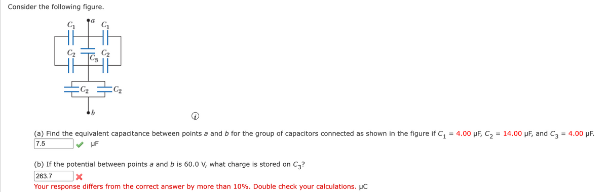 Consider the following figure.
a
C2
C2
C3
C2
C2
(a) Find the equivalent capacitance between points a and b for the group of capacitors connected as shown in the figure if C,
4.00 µF, C, = 14.00 µF, and C3
4.00 µF.
%3D
7.5
µF
(b) If the potential between points a and b is 60.0 V, what charge is stored on C3?
263.7
Your response differs from the correct answer by more than 10%. Double check your calculations. µC
