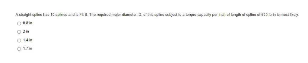 A straight spline has 10 splines and is Fit B. The required major diameter, D, of this spline subject to a torque capacity per inch of length of spline of 600 lb-in is most likely:
O 0.8 in
O 2 in
O 1.4 in
O 1.7 in