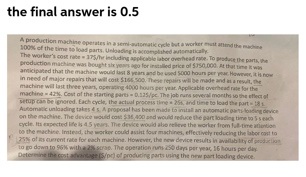 the final answer is 0.5
A production machine operates in a semi-automatic cycle but a worker must attend the machine
100% of the time to load parts. Unloading is accomplished automatically.
The worker's cost rate = 37$/hr including applicable labor overhead rate. To produce the parts, the
production machine was bought six years ago for installed price of $750,000. At that time it was
anticipated that the machine would last 8 years and be used 5000 hours per year. However, it is now
in need of major repairs that will cost $166,500. These repairs will be made and as a result, the
machine will last three years, operating 4000 hours per year. Applicable overhead rate for the
machine = 42%. Cost of the starting parts = 0.12$/pc. The job runs several months so the effect of
setup can be ignored. Each cycle, the actual process time = 26s, and time to load the part = 18 s.
Automatic unloading takes 4 s. A proposal has been made to install an automatic parts-loading device
on the machine. The device would cost $36,400 and would reduce the part loading time to 5 s each
cycle. Its expected life is 4.5 years. The device would also relieve the worker from full-time attention
to the machine. Instead, the worker could assist four machines, effectively reducing the labor cost to
25% of its current rate for each machine. However, the new device results in availability of production
to go down to 96% with a 2% scrap. The operation runs 250 days per year, 16 hours per day.
Determine the cost advantage ($/pc) of producing parts using the new part loading device.