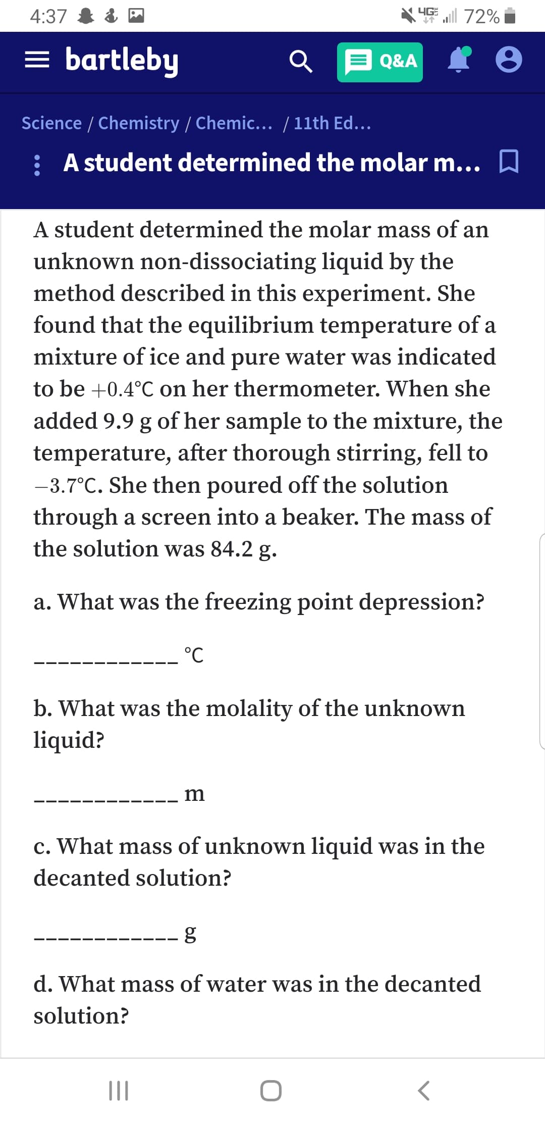 4G 72%
4:37
= bartleby
Q&A
Science / Chemistry / Chemic... / 11th Ed...
: A student determined the molar m... A
A student determined the molar mass of an
unknown non-dissociating liquid by the
method described in this experiment. She
found that the equilibrium temperature of a
mixture of ice and pure water was indicated
to be +0.4°C on her thermometer. When she
added 9.9 g of her sample to the mixture, the
temperature, after thorough stirring, fell to
-3.7°C. She then poured off the solution
through a screen into a beaker. The mass of
the solution was 84.2 g.
a. What was the freezing point depression?
°C
b. What was the molality of the unknown
liquid?
m
c. What mass of unknown liquid was in the
decanted solution?
d. What mass of water was in the decanted
solution?
