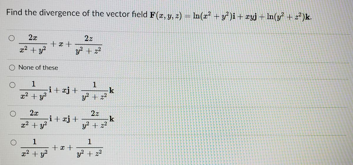 Find the divergence of the vector field F(x, y, z) = In(x? + y° )i + xyj+ ln(y + z")k.
2x
2z
+x +
x2 + y?
y? + z?
O None of these
1
-i+xj+
x2 + y?
y + z²
2x
i+ xj+
2z
x2 + y?
y + z2
1
+x +
x2 + y2
y? + z2
