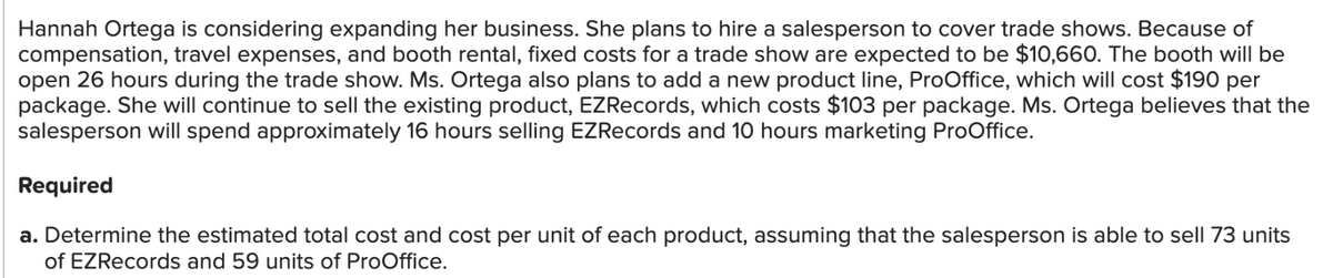 Hannah Ortega is considering expanding her business. She plans to hire a salesperson to cover trade shows. Because of
compensation, travel expenses, and booth rental, fixed costs for a trade show are expected to be $10,660. The booth will be
open 26 hours during the trade show. Ms. Ortega also plans to add a new product line, ProOffice, which will cost $190 per
package. She will continue to sell the existing product, EZRecords, which costs $103 per package. Ms. Ortega believes that the
salesperson will spend approximately 16 hours selling EZRecords and 10 hours marketing ProOffice.
Required
a. Determine the estimated total cost and cost per unit of each product, assuming that the salesperson is able to sell 73 units
of EZRecords and 59 units of ProOffice.