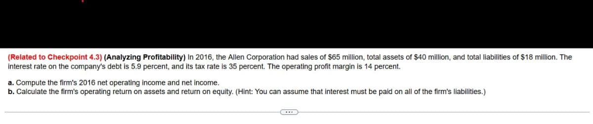 (Related to Checkpoint 4.3) (Analyzing Profitability) In 2016, the Allen Corporation had sales of $65 million, total assets of $40 million, and total liabilities of $18 million. The
interest rate on the company's debt is 5.9 percent, and its tax rate is 35 percent. The operating profit margin is 14 percent.
a. Compute the firm's 2016 net operating income and net income.
b. Calculate the firm's operating return on assets and return on equity. (Hint: You can assume that interest must be paid on all of the firm's liabilities.)
(...)