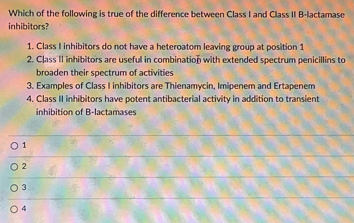 Which of the following is true of the difference between Class I and Class II B-lactamase
inhibitors?
1. Class I inhibitors do not have a heteroatom leaving group at position 1
2. Class II inhibitors are useful in combination with extended spectrum penicillins to
broaden their spectrum of activities
3. Examples of Class I inhibitors are Thienamycin, Imipenem and Ertapenem
4. Class Il inhibitors have potent antibacterial activity in addition to transient
inhibition of B-lactamases
O 1
O 3
4
