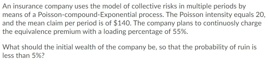 An insurance company uses the model of collective risks in multiple periods by
means of a Poisson-compound-Exponential process. The Poisson intensity equals 20,
and the mean claim per period is of $140. The company plans to continuosly charge
the equivalence premium with a loading percentage of 55%.
What should the initial wealth of the company be, so that the probability of ruin is
less than 5%?
