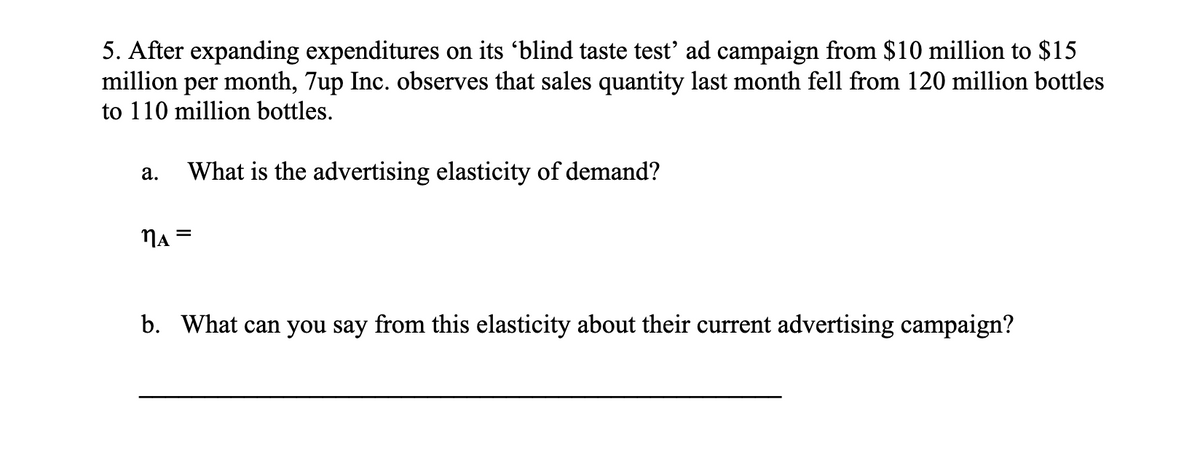 5. After expanding expenditures on its 'blind taste test' ad campaign from $10 million to $15
million per month, 7up Inc. observes that sales quantity last month fell from 120 million bottles
to 110 million bottles.
a. What is the advertising elasticity of demand?
MA =
b. What can you say from this elasticity about their current advertising campaign?