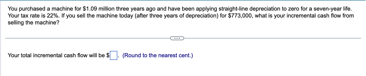 You purchased a machine for $1.09 million three years ago and have been applying straight-line depreciation to zero for a seven-year life.
Your tax rate is 22%. If you sell the machine today (after three years of depreciation) for $773,000, what is your incremental cash flow from
selling the machine?
Your total incremental cash flow will be $
(Round to the nearest cent.)