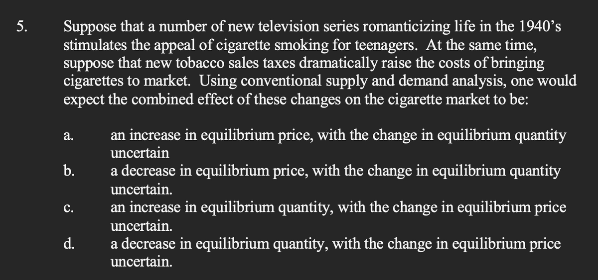 5.
Suppose that a number of new television series romanticizing life in the 1940's
stimulates the appeal of cigarette smoking for teenagers. At the same time,
suppose that new tobacco sales taxes dramatically raise the costs of bringing
cigarettes to market. Using conventional supply and demand analysis, one would
expect the combined effect of these changes on the cigarette market to be:
a.
b.
C.
d.
an increase in equilibrium price, with the change in equilibrium quantity
uncertain
a decrease in equilibrium price, with the change in equilibrium quantity
uncertain.
an increase in equilibrium quantity, with the change in equilibrium price
uncertain.
a decrease in equilibrium quantity, with the change in equilibrium price
uncertain.