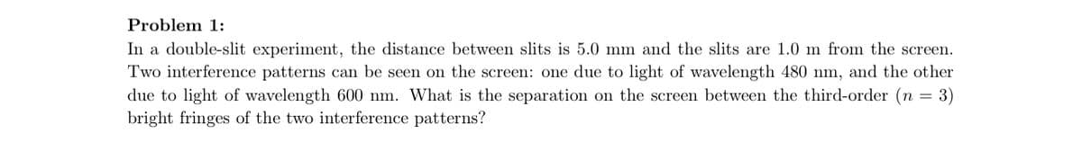 Problem 1:
In a double-slit experiment, the distance between slits is 5.0 mm and the slits are 1.0 m from the screen.
Two interference patterns can be seen on the screen: one due to light of wavelength 480 nm, and the other
due to light of wavelength 600 nm. What is the separation on the screen between the third-order (n = 3)
bright fringes of the two interference patterns?