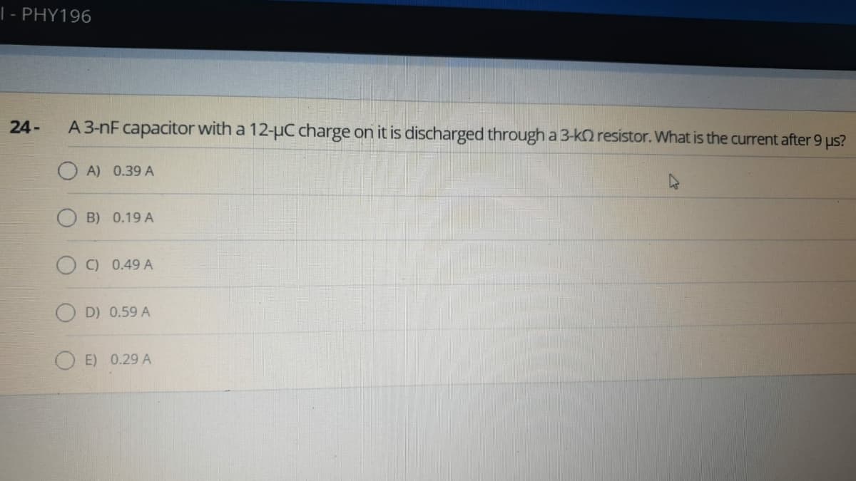 | - PHY196
24-
A 3-nF capacitor with a 12-uC charge on it is discharged through a 3-kO resistor. What is the current after 9 us?
O A) 0.39 A
B) 0.19 A
C) 0.49 A
D) 0.59 A
O E) 0.29 A
