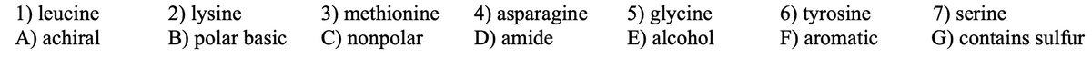 1) leucine
A) achiral
2) lysine
B) polar basic
3) methionine
C) nonpolar
4) asparagine
D) amide
5) glycine
E) alcohol
6) tyrosine
F) aromatic
7) serine
G) contains sulfur
