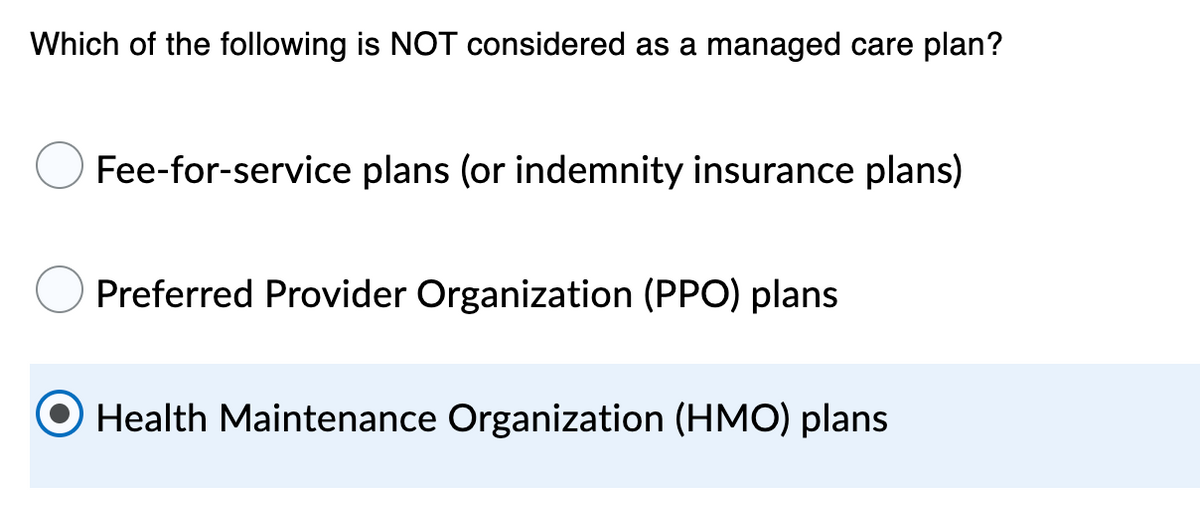 Which of the following is NOT considered as a managed care plan?
Fee-for-service plans (or indemnity insurance plans)
Preferred Provider Organization (PPO) plans
O Health Maintenance Organization (HMO) plans

