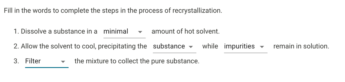 Fill in the words to complete the steps in the process of recrystallization.
1. Dissolve a substance in a minimal
amount of hot solvent.
2. Allow the solvent to cool, precipitating the substance
while impurities
remain in solution.
3. Filter
the mixture to collect the pure substance.
