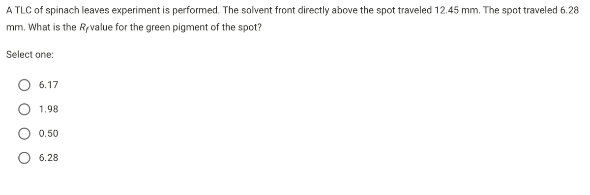 A TLC of spinach leaves experiment is performed. The solvent front directly above the spot traveled 12.45 mm. The spot traveled 6.28
mm. What is the Rfvalue for the green pigment of the spot?
Select one:
6.17
1.98
0.50
O 6.28
