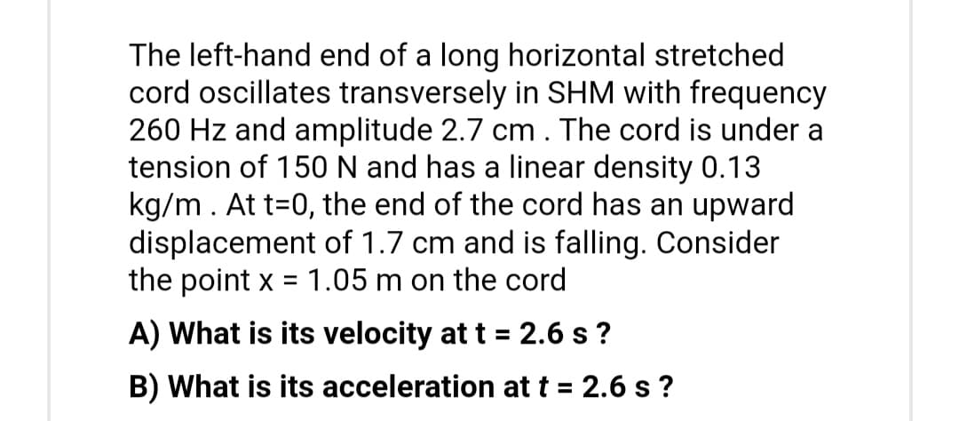 The left-hand end of a long horizontal stretched
cord oscillates transversely in SHM with frequency
260 Hz and amplitude 2.7 cm. The cord is under a
tension of 150 N and has a linear density 0.13
kg/m. At t=0, the end of the cord has an upward
displacement of 1.7 cm and is falling. Consider
the point x = 1.05 m on the cord
A) What is its velocity at t = 2.6 s?
B) What is its acceleration at t = 2.6 s?