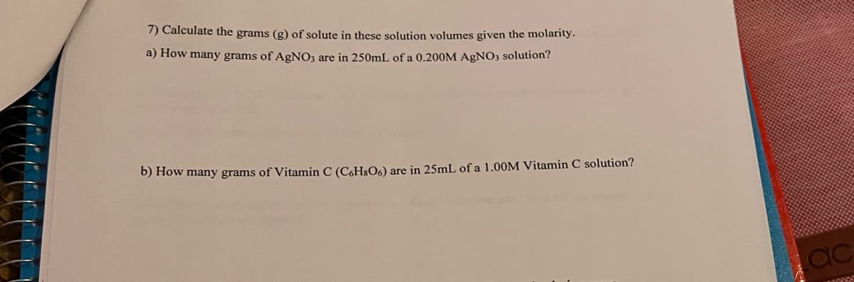 7) Calculate the grams (g) of solute in these solution volumes given the molarity.
a) How many grams of AgNO3 are in 250mL of a 0.200M AgNO3 solution?
b) How many grams of Vitamin C (C6H§06) are in 25mL of a 1.00M Vitamin C solution?
ac
