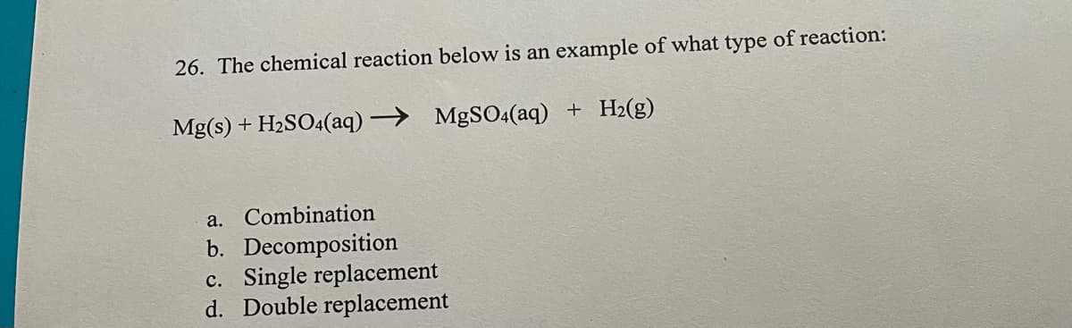 26. The chemical reaction below is an example of what type of reaction:
Mg(s) + H2SO4(aq) > MgSO4(aq) + H2(g)
a. Combination
b. Decomposition
c. Single replacement
d. Double replacement
