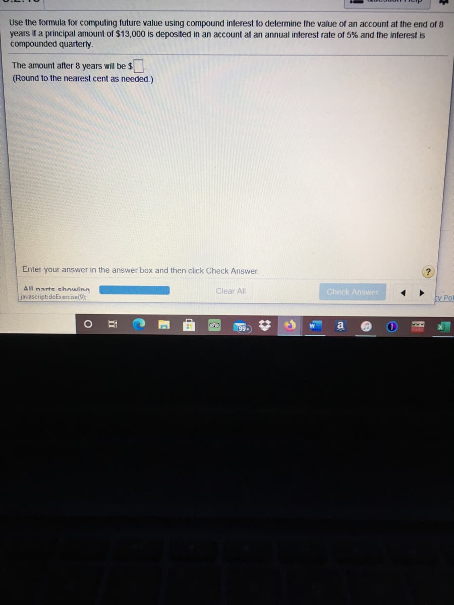 Use the formula for computing future value using compound interest to determine the value of an account at the end of 8
years if a principal amount of $13,000 is deposited in an account at an annual interest rate of 5% and the interest is
compounded quarterly.
The amount after 8 years will be $
(Round to the nearest cent as needed.)
Enter your answer in the answer box and then click Check Answer.
All narts showing
javascript:doExercise(9);
Clear All
Check Answer
sy Po
a
99+
