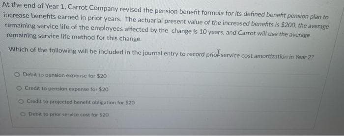 At the end of Year 1. Carrot Company revised the pension benefit formula for its defined benefit pension plan to
increase benefits earned in prior years. The actuarial present value of the increased benefits is $200, the average
remaining service life of the employees affected by the change is 10 years, and Carrot will use the average
remaining service life method for this change.
Which of the following will be included in the journal entry to record prior service cost amortization in Year 2?
O Debit to pension expense for $20
O Credit to pension expense for $20
O Credit to projected benefit obligation for $20
O Debit to prior service cost for $20