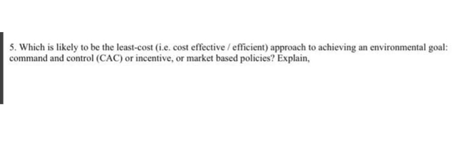 5. Which is likely to be the least-cost (i.e. cost effective / efficient) approach to achieving an environmental goal:
command and control (CAC) or incentive, or market based policies? Explain,
