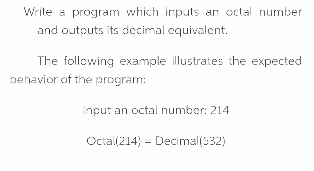 Write a program which inputs an octal number
and outputs its decimal equivalent.
The following example illustrates the expected
behavior of the program:
Input an octal number: 214
Octal(214) = Decimal(532)