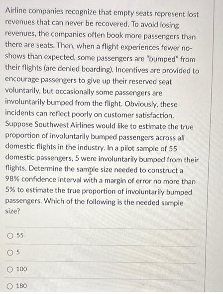 Airline companies recognize that empty seats represent lost
revenues that can never be recovered. To avoid losing
revenues, the companies often book more passengers than
there are seats. Then, when a flight experiences fewer no-
shows than expected, some passengers are "bumped" from
their flights (are denied boarding). Incentives are provided to
encourage passengers to give up their reserved seat
voluntarily, but occasionally some passengers are
involuntarily bumped from the flight. Obviously, these
incidents can reflect poorly on customer satisfaction.
Suppose Southwest Airlines would like to estimate the true
proportion of involuntarily bumped passengers across all
domestic flights in the industry. In a pilot sample of 55
domestic passengers, 5 were involuntarily bumped from their
flights. Determine the sample size needed to construct a
98% confidence interval with a margin of error no more than
5% to estimate the true proportion of involuntarily bumped
passengers. Which of the following is the needed sample
size?
O 55
05
100
180