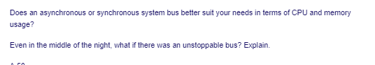 Does an asynchronous or synchronous system bus better suit your needs in terms of CPU and memory
usage?
Even in the middle of the night, what if there was an unstoppable bus? Explain.
