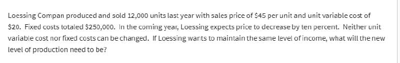 Loessing Compan produced and sold 12,000 units last year with sales price of $45 per unit and unit variable cost of
$20. Fixed costs totaled $250,000. In the coming year, Loessing expects price to decrease by ten percent. Neither unit
variable cost nor fixed costs can be changed. If Loessing wants to maintain the same level of income, what will the new
level of production need to be?