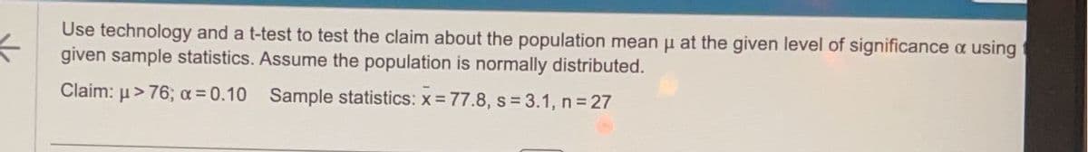 ←
Use technology and a t-test to test the claim about the population mean μ at the given level of significance a using
given sample statistics. Assume the population is normally distributed.
Claim: μ> 76; x = 0.10
Sample statistics: x = 77.8, s= 3.1, n = 27