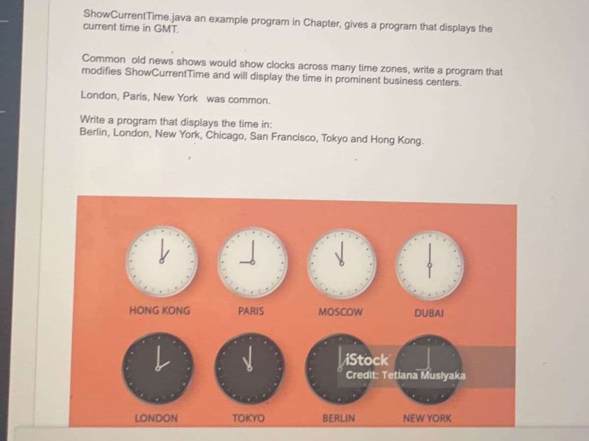 ShowCurrentTime.java an example program in Chapter, gives a program that displays the
current time in GMT.
Common old news shows would show clocks across many time zones, write a program that
modifies ShowCurrent Time and will display the time in prominent business centers.
London, Paris, New York was common.
Write a program that displays the time in:
Berlin, London, New York, Chicago, San Francisco, Tokyo and Hong Kong.
↓
HONG KONG
↓
LONDON
L
PARIS
TOKYO
MOSCOW
101
BERLIN
DUBAI
iStock
Credit: Tetlana Muslyaka
NEW YORK