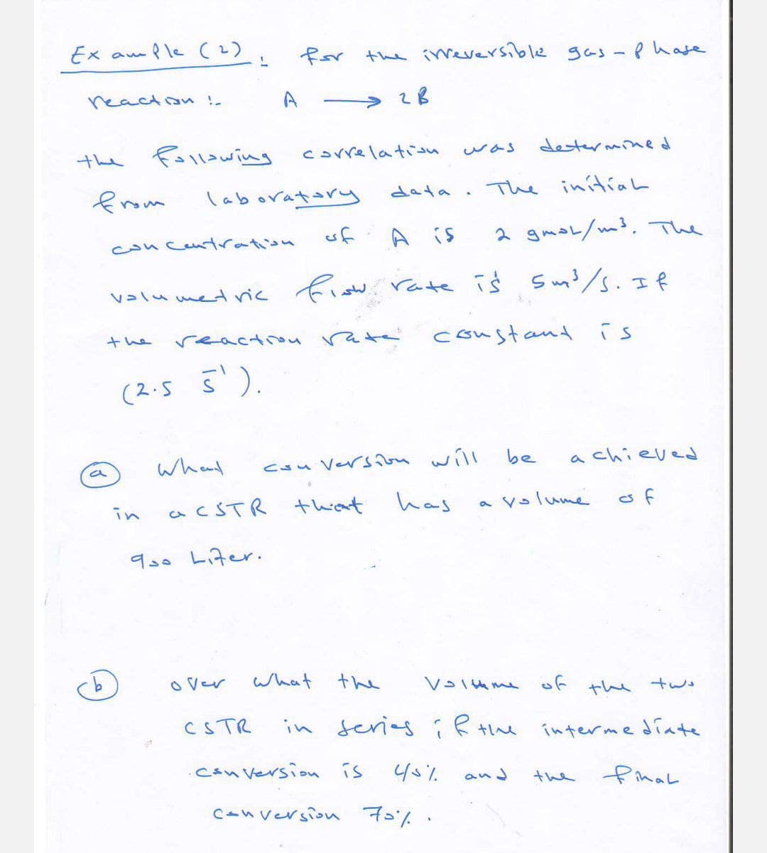 uple (2)
Ex au
reaction!.
for the irreversible gas-phase
A
2B
the following
correlation
was
determined
from
laboratory
data
.
The initial
concentration
of
A is
2 gmol/m³. The
volumetric flow.
the
(2.5 5').
reaction rate
ow rate is sm³/s. If
constant is
d
What
conversion
will
be
achieved
in
3
acSTR that
has
a volume
of
900 Liter.
over
What
the
Volume of the two
CSTR
in series if the intermediate
Conversion is
45%
and
the
final
conversion 70%.