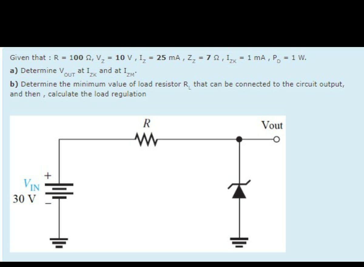 Given that: R = 100 2, Vz
=
OUT
ZK
10 V, I₂ = 25 mA, Z₂ = 72, 12k = 1 mA, PD = 1 W.
a) Determine V at Iz and at I
IZM'
*ZK
b) Determine the minimum value of load resistor R that can be connected to the circuit output,
and then, calculate the load regulation
VIN
30 V
R
w
Vout