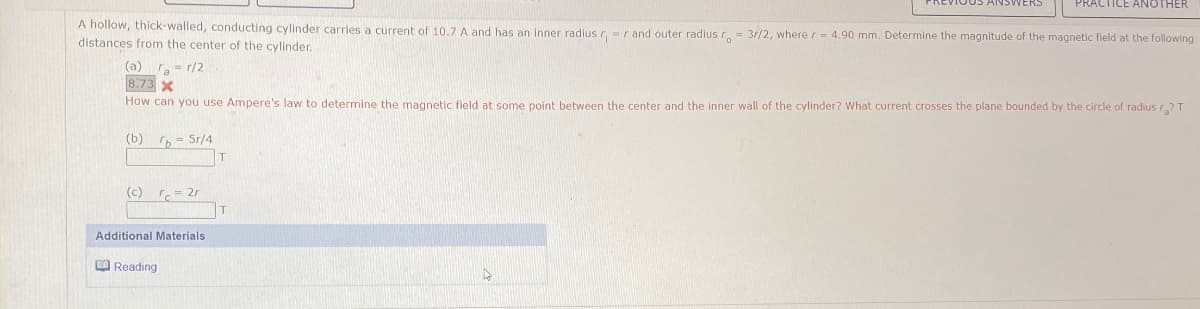 A hollow, thick-walled, conducting cylinder carries a current of 10.7 A and has an inner radius r
distances from the center of the cylinder.
ICE ANOTHER
r and outer radius ro = 3r/2, where r = 4.90 mm. Determine the magnitude of the magnetic field at the following
(a) a = r/2
8.73 X
How can you use Ampere's law to determine the magnetic field at some point between the center and the inner wall of the cylinder? What current crosses the plane bounded by the circle of radius r₂? T
(b) b 5r/4
T
(c) rc=2r
Additional Materials
Reading