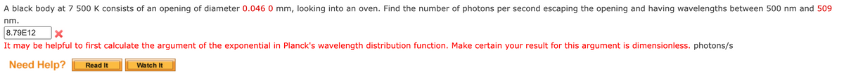 A black body at 7 500 K consists of an opening of diameter 0.046 0 mm, looking into an oven. Find the number of photons per second escaping the opening and having wavelengths between 500 nm and 509
nm.
8.79E12
It may be helpful to first calculate the argument of the exponential in Planck's wavelength distribution function. Make certain your result for this argument is dimensionless. photons/s
Need Help?
Read It
Watch It