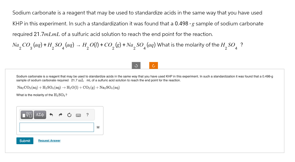 Sodium carbonate is a reagent that may be used to standardize acids in the same way that you have used
KHP in this experiment. In such a standardization it was found that a 0.498 -g sample of sodium carbonate
required 21.7mLmL of a sulfuric acid solution to reach the end point for the reaction.
Na, CO, (aq) + H₂SO (aq) - H₂O(l) + CO₂ (g) + Na SO (ag) What is the molarity of the H, SO?
2
3
2
4
2
2
2
2 4
Sodium carbonate is a reagent that may be used to standardize acids in the same way that you have used KHP in this experiment. In such a standardization it was found that a 0.498-g
sample of sodium carbonate required 21.7 mL mL of a sulfuric acid solution to reach the end point for the reaction.
Na2CO3(aq) + H2SO4(aq) + H2O(l) + CO2 (g) + Na2SO4(aq)
What is the molarity of the H2SO4?
ΜΕ ΑΣΦ
Submit
Request Answer
?
M