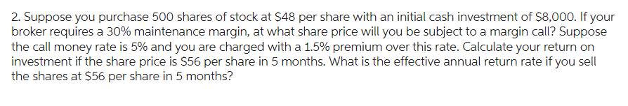 2. Suppose you purchase 500 shares of stock at $48 per share with an initial cash investment of $8,000. If your
broker requires a 30% maintenance margin, at what share price will you be subject to a margin call? Suppose
the call money rate is 5% and you are charged with a 1.5% premium over this rate. Calculate your return on
investment if the share price is $56 per share in 5 months. What is the effective annual return rate if you sell
the shares at $56 per share in 5 months?