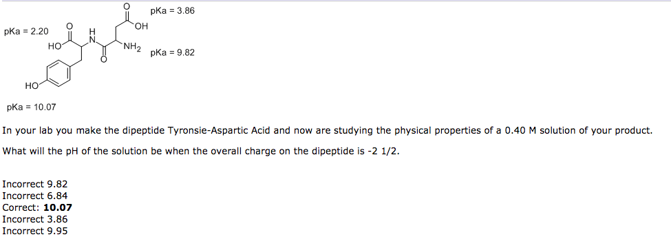 pka = 2.20
HO
НО
pKa = 10.07
OH
Incorrect 9.82
Incorrect 6.84
Correct: 10.07
Incorrect 3.86
Incorrect 9.95
"NH₂
pka = 3.86
pka = 9.82
In your lab you make the dipeptide Tyronsie-Aspartic Acid and now are studying the physical properties of a 0.40 M solution of your product.
What will the pH of the solution be when the overall charge on the dipeptide is -2 1/2.