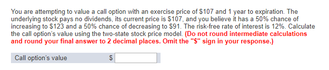 You are attempting to value a call option with an exercise price of $107 and 1 year to expiration. The
underlying stock pays no dividends, its current price is $107, and you believe it has a 50% chance of
increasing to $123 and a 50% chance of decreasing to $91. The risk-free rate of interest is 12%. Calculate
the call option's value using the two-state stock price model. (Do not round intermediate calculations
and round your final answer to 2 decimal places. Omit the "$" sign in your response.)
Call option's value
60