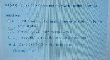 CEVAX)= B_0+B 1) X) does not imply w ich of the followin:
Select one:
O a. 1 unit increas of X changes the expected valu of Y by the
amount of B,
O b. the averag valu of Y changes withX
O c. the equation is a population regression funcicn
d. (Y=B0+B.1VX for all units in the population
Clear my choice
