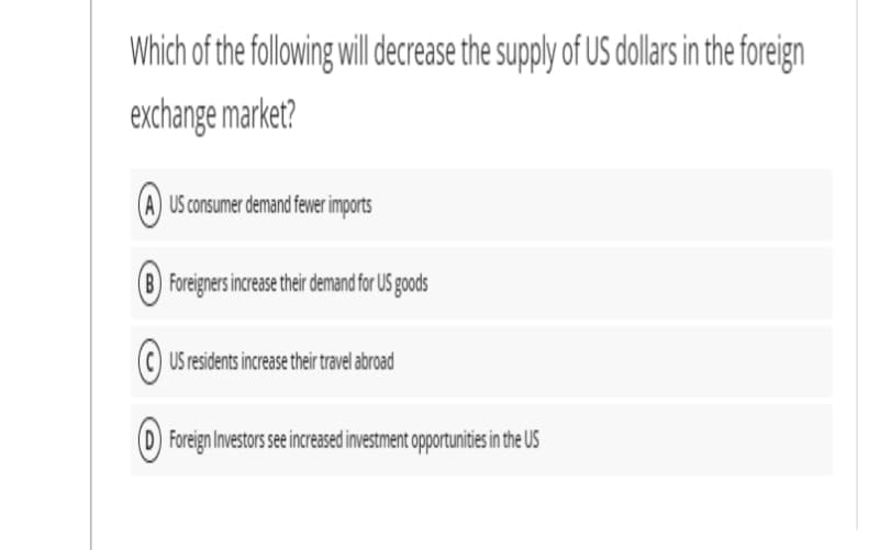 Which of the following will dcrease the supply of US dollars in the foreign
exchange market?
(A) US consumer demand fewer imports
(B) Foreigners increase their demand for US goods
©) US residents increase their travel abroad
Foreign Investors see increased investment opportunities in the US
