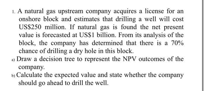 1. A natural gas upstream company acquires a license for an
onshore block and estimates that drilling a well will cost
US$250 million. If natural gas is found the net present
value is forecasted at US$1 billion. From its analysis of the
block, the company has determined that there is a 70%
chance of drilling a dry hole in this block.
a) Draw a decision tree to represent the NPV outcomes of the
company.
b) Calculate the expected value and state whether the company
should ahead to drill the well.
go
