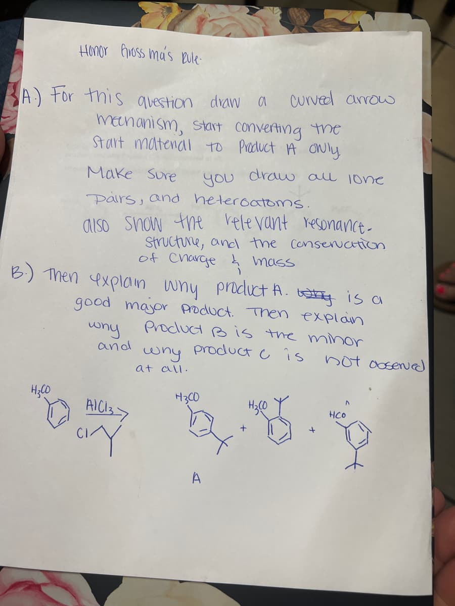 Honor Gross ma's Rule.
A) For this question draw a curved arrow
mechanism, start converting the
Start matenal to Product A Only
you
Make Sure
Pairs, and heteroatoms.
also show the relevant resonance-
Structure, and the conservation
of Charge & mass
B.) Then explain why product A. is a
good major product. Then explain
Product B is the minor
product
is
H₂CO
why
and
AIC137
CY
why
at all.
draw all lone
H3CO
4.5
A
+
not observed
HCO