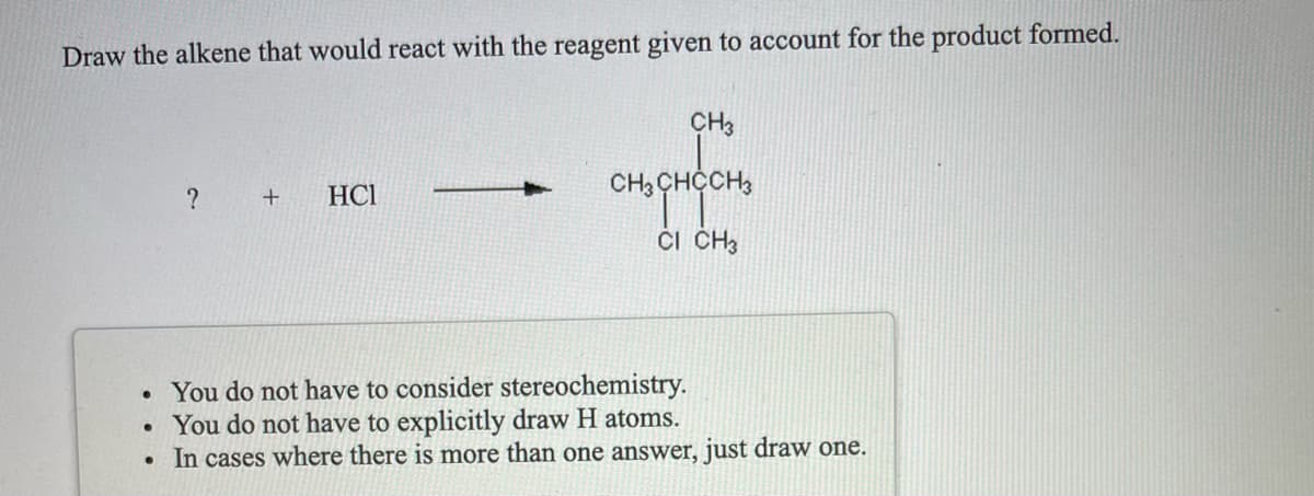 Draw the alkene that would react with the reagent given to account for the product formed.
CH3
HCI
CH3 CHCCH,
? +
Či CH3
You do not have to consider stereochemistry.
• You do not have to explicitly draw H atoms.
• In cases where there is more than one answer, just draw one.
