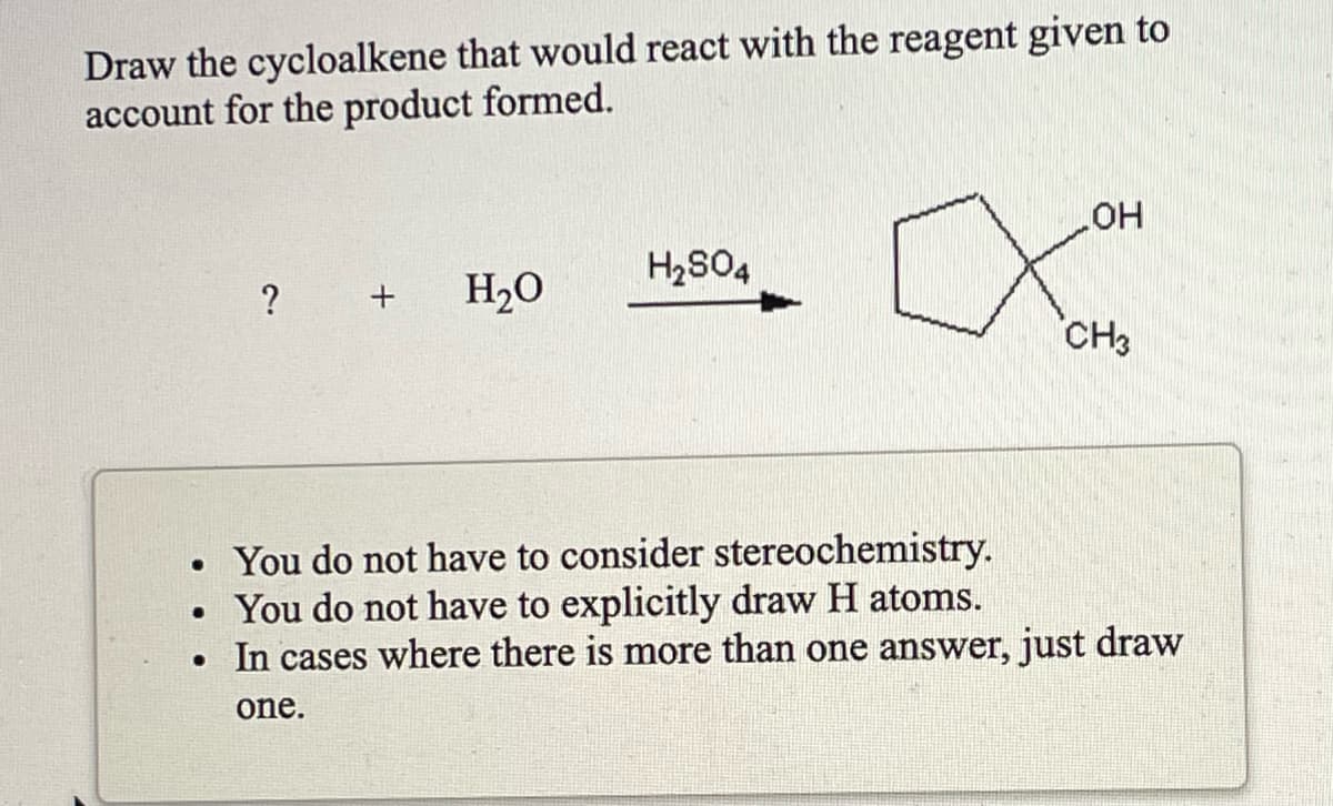 Draw the cycloalkene that would react with the reagent given to
account for the product formed.
H2S04
HO
H2O
CH3
• You do not have to consider stereochemistry.
You do not have to explicitly draw H atoms.
In cases where there is more than one answer, just draw
one.
