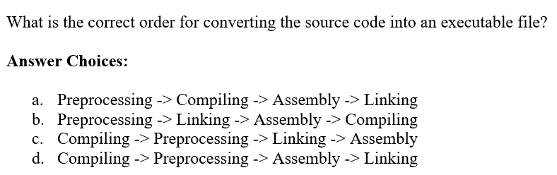 What is the correct order for converting the source code into an executable file?
Answer Choices:
a. Preprocessing -> Compiling -> Assembly -> Linking
b. Preprocessing -> Linking -> Assembly -> Compiling
c. Compiling -> Preprocessing -> Linking -> Assembly
d. Compiling -> Preprocessing -> Assembly -> Linking
