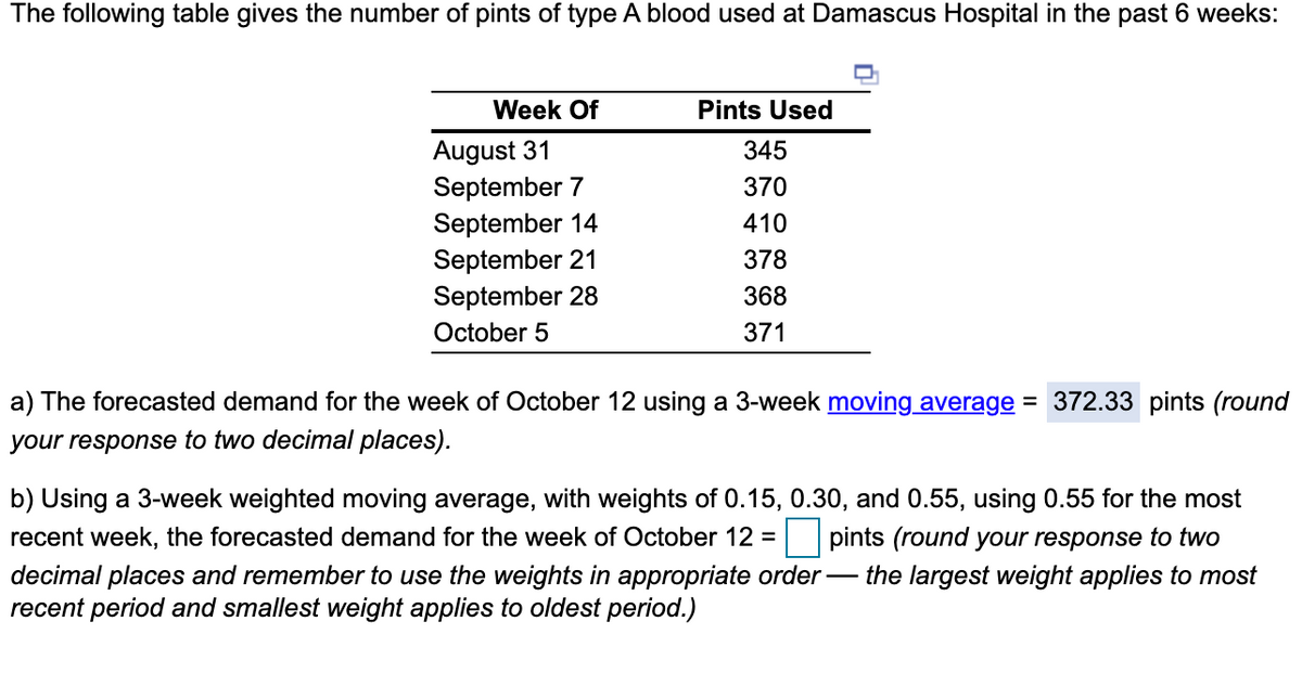 The following table gives the number of pints of type A blood used at Damascus Hospital in the past 6 weeks:
Week Of
Pints Used
August 31
September 7
September 14
September 21
September 28
345
370
410
378
368
October 5
371
a) The forecasted demand for the week of October 12 using a 3-week moving average = 372.33 pints (round
your response to two decimal places).
b) Using a 3-week weighted moving average, with weights of 0.15, 0.30, and 0.55, using 0.55 for the most
recent week, the forecasted demand for the week of October 12 =
pints (round your response to two
decimal places and remember to use the weights in appropriate order – the largest weight applies to most
recent period and smallest weight applies to oldest period.)

