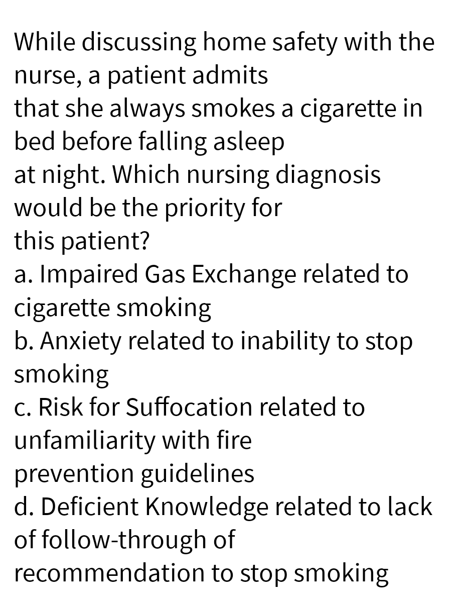 While discussing home safety with the
nurse, a patient admits
that she always smokes a cigarette in
bed before falling asleep
at night. Which nursing diagnosis
would be the priority for
this patient?
a. Impaired Gas Exchange related to
cigarette smoking
b. Anxiety related to inability to stop
smoking
c. Risk for Suffocation related to
unfamiliarity with fire
prevention guidelines
d. Deficient Knowledge related to lack
of follow-through of
recommendation
to stop smoking