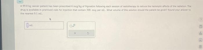 A 99.0 ke cancer patient has been prescribed 6 mcg/kg of filgrastim following each session of radiotherapy to reduce the hemolytic effects of the radiation. The
drug is available in premixed vials for injection that contain 300, mcg per mL.. What volume of this solution should the patient be given? Round your answer to
the nearest 0.1 ml.
D
697
M